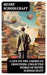 A Life on the American Frontiers: Collected Works of Henry Schoolcraft - Henry Schoolcraft ; Clara Easton - 8596547721291