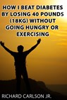 How I Beat Diabetes by Losing 40 Pounds (18 kg) Without Going Hungry or Exercising - Richard Carlson Jr - 9780463496756