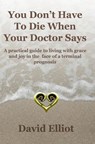 You Don't have To Die When Your Doctor Says: A practical guide to living with grace and joy in the face of a terminal prognosis. - David Elliot - 9780473150167