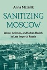 Sanitizing Moscow: Waste, Animals, and Urban Health in Late Imperial Russia - Anna Mazanik - 9780822967729