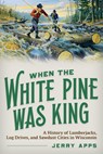 When the White Pine Was King: A History of Lumberjacks, Log Drives, and Sawdust Cities in Wisconsin - Jerry Apps - 9780870209345