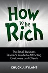 How to be Rich: The Small Business Owner's Guide to Attracting Customers and Clients - Chuck J. Rylant - 9780983963738