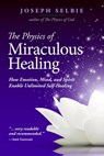 The Physics of Miraculous Healing: How Emotion, Mind, and Spirit Enable Unlimited Self-Healing - Joseph Selbie - 9780989805230