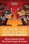 We Want for Our Sisters What We Want for Ourselves: African American Women Who Practice Polygyny/Polygamy by Consent - Patricia Dixon - 9780996800013
