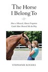 The Horse I Belong To: How a Misused and Almost Forgotten Grade Mare Showed Me the Way - Stephanie Rogers - 9780998251608