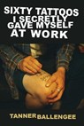 Sixty Tattoos I Secretly Gave Myself at Work - Tanner Ballengee - 9780999249956