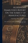 Alexander Hamilton's Report On the Subject of Manufactures: Made in His Capacity of Secretary of the Treasury, On the Fifth of December, 1791. - United States Dept of the Treasury - 9781015935143