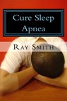 Cure Sleep Apnea: Everything About Sleep Apnea And Sleep Apnea Treatment - Ray Smith - 9781301416264