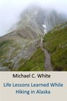 Life Lessons Learned While Hiking in Alaska - Michael C. White, C.Ht. - 9781301470099