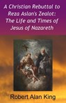 A Christian Rebuttal to Reza Aslan's Zealot: The Life and Times of Jesus of Nazareth - Robert Alan King - 9781301708819