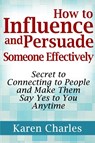 How to Influence and Persuade Someone Effectively: Secret to Connecting to People and Make Them Say Yes to You Anytime - Karen Charles - 9781304226594