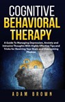 Cognitive Behavioral Therapy: A Guide To Managing Depression, Anxiety and Intrusive Thoughts With Highly Effective Tips and Tricks for Rewiring Your Brain and Overcoming Phobias - Adam Brown - 9781386071990