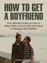 How To Get A Boyfriend: The Ultimate Guide on How to Attract Men, How to Flirt and Have a Fabulous Self-Esteem - Victoria Alexander - 9781386082217