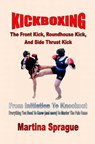 Kickboxing: The Front Kick, Roundhouse Kick, And Side Thrust Kick: From Initiation To Knockout - Martina Sprague - 9781386406228