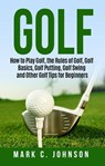 Golf: How to Play Golf, the Rules of Golf, Golf Basics, Golf Putting, Golf Swing and Other Golf Tips for Beginners - Mark C. Johnson - 9781386454410