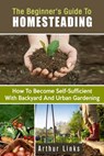 The Beginner's Guide to Homesteading: How to Become Self-Sufficient with Backyard and Urban Gardening - Arthur Links - 9781386471271