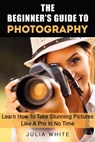 The Beginner's Guide To Photography: Learn How To Take Stunning Pictures Like A Pro In No Time - Julia White - 9781386554394