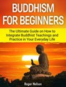 Buddhism for Beginners: The Ultimate Guide on How to Integrate Buddhist Teachings and Practice in Your Everyday Life - Roger Nelson - 9781386811794