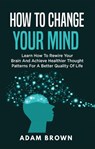 How to Change Your Mind: Learn How to Rewire Your Brain and Achieve Healthier Thought Patterns for a Better Quality of Life - Adam Brown - 9781386930174