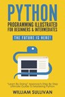 Python Programming Illustrated For Beginners & Intermediates: “Learn By Doing” Approach-Step By Step Ultimate Guide To Mastering Python: The Future Is Here! - William Sullivan - 9781393098867