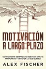 Motivación a Largo Plazo: Cómo Lograr Siempre los Objetivos que te Propongas y Obtener lo que Quieres - Alex Fischer - 9781393160335