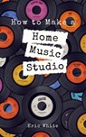 How to Make a Home Music Studio - Eric White - 9781393223689