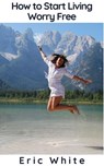 How to Start Living Worry Free - Eric White - 9781393252795