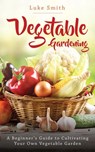 Vegetable Gardening: A Beginner’s Guide to Cultivating Your Own Vegetable Garden - Luke Smith - 9781393377498