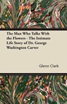 The Man Who Talks With the Flowers - The Intimate Life Story of Dr. George Washington Carver - Glenn Clark - 9781447403173