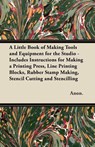 A Little Book of Making Tools and Equipment for the Studio - Includes Instructions for Making a Printing Press, Line Printing Blocks, Rubber Stamp Making, Stencil Cutting and Stencilling - Anon. - 9781447460848
