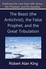 The Beast (the Antichrist), the False Prophet, and the Great Tribulation (Exploring the Last Days with Jesus, the Prophets) - Robert Alan King - 9781466105034