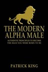 The Modern Alpha Male: Authentic Principles to Become the Man you were Born To Be - Patrick King - 9781503069664