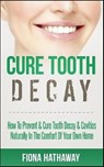 Cure Tooth Decay: How To Prevent & Cure Tooth Decay & Cavities Naturally In The Comfort Of Your Own Home - Fiona Hathaway - 9781511483551