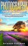 Photography Tips for Beginners: A Complete Photography Guide to Capturing Stunning and Breathtaking Photos - Richard Foreman - 9781519986634