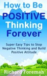How to be Positive Thinking Forever: Super Easy Tips to Stop Negative Thinking and Build Positive Attitude - Richard Foreman - 9781524231644
