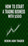 How to Start a Trading Business with $500 - Heikin Ashi Trader - 9781534695955