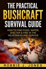 The Practical Bushcraft Survival Guide: How to Find Food, Water, Shelter & Fire In The Wilderness and Survive - Robbie J. Jones - 9781540756817