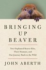 Bringing Up Beaver: Two Orphaned Beaver Kits, Their Humans, and Our Journey Back to the Wild - John Aberth - 9781639369331