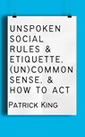 Unspoken Social Rules & Etiquette, (Un)common Sense, & How to Act - Patrick King - 9781647434533