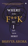 Where the F**K Do I Go From Here? - Bhavya Arora - 9781738420049