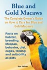 Blue and Gold Macaws, The Complete Owner’s Guide on How to Care for Blue and Yellow Macaws, Facts on Habitat, Breeding, Lifespan, Behavior, Diet, Cages, Talking and Suitability as Pets - Rose Sullivan - 9781909820296