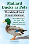 Mallard Ducks as Pets. The Mallard Duck Owner's Manual. Mallard Duck pros and cons, care, housing, diet and health all included. - Roland Ruthersdale - 9781910410240