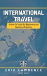 International Travel: A How-To Guide for Beginners and Seasoned Travelers - Erik Lawrence - 9781941998861