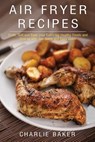 Air Fryer Recipes: Cook, Grill and Bake your Everyday Healthy Foods and Snacks with this Quick and Easy Guide - Charlie Baker - 9781974205189