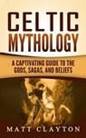 Celtic Mythology: A Captivating Guide to the Gods, Sagas and Beliefs - Matt Clayton - 9781976407024