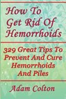 How To Get Rid Of Hemorrhoids: 329 Great Tips To Prevent And Cure Hemorrhoids And Piles - Adam Colton - 9781978448964