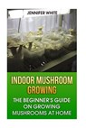 Indoor Mushroom Growing: The Beginner's Guide on Growing Mushrooms at Home: (Growing Mushrooms, Mushroom Gardening) - Jennifer White - 9781981268429