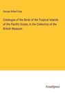 Catalogue of the Birds of the Tropical Islands of the Pacific Ocean, in the Collection of the British Museum - George Robert Gray - 9783382308391