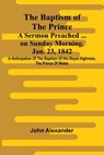 The Baptism of the Prince: A Sermon Preached ... on Sunday morning, Jan. 23, 1842, in anticipation of the baptism of His Royal Highness, the Prince of - John Alexander - 9789366387864