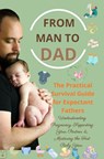 FROM MAN TO DAD the Practical Survival Guide for Expectant Fathers: Understanding Pregnancy, Supporting Your Partner & Mastering the First Baby Year - Isabel Levin - 9789403857275